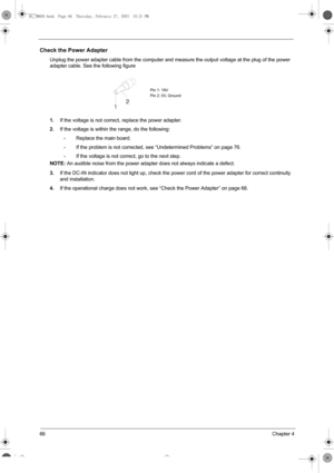 Page 7466Chapter 4
Check the Power Adapter
Unplug the power adapter cable from the computer and measure the output voltage at the plug of the power 
adapter cable. See the following figure
1.If the voltage is not correct, replace the power adapter.
2.If the voltage is within the range, do the following:
•Replace the main board.
•If the problem is not corrected, see “Undetermined Problems” on page 76.
•If the voltage is not correct, go to the next step.
NOTE: An audible noise from the power adapter does not...