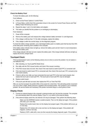 Page 75Chapter 467
Check the Battery Pack
To check the battery pack, do the following:
From Software:
1.Check out the Power Options in control Panel
2.In Power Meter, confirm that if the parameters shown in the screen for Current Power Source and Total 
Battery Power Remaining are correct.
3.Repeat the steps 1 and 2, for both battery and adapter.
4.This helps you identify first the problem is on recharging or discharging.
From Hardware:
1.Power off the computer. 
2.Remove the battery pack and measure the...