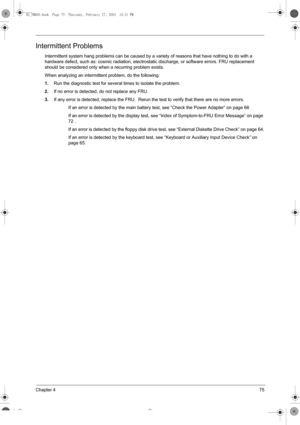 Page 83Chapter 475
Intermittent Problems
Intermittent system hang problems can be caused by a variety of reasons that have nothing to do with a 
hardware defect, such as: cosmic radiation, electrostatic discharge, or software errors. FRU replacement 
should be considered only when a recurring problem exists.
When analyzing an intermittent problem, do the following:
1.Run the diagnostic test for several times to isolate the problem.
2.If no error is detected, do not replace any FRU.
3.If any error is detected,...