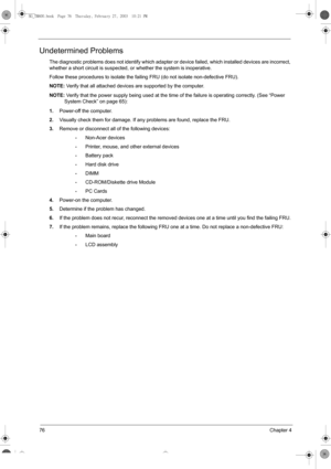 Page 8476Chapter 4
Undetermined Problems
The diagnostic problems does not identify which adapter or device failed, which installed devices are incorrect, 
whether a short circuit is suspected, or whether the system is inoperative.  
Follow these procedures to isolate the failing FRU (do not isolate non-defective FRU).
NOTE: Verify that all attached devices are supported by the computer.
NOTE: Verify that the power supply being used at the time of the failure is operating correctly. (See “Power 
System Check” on...