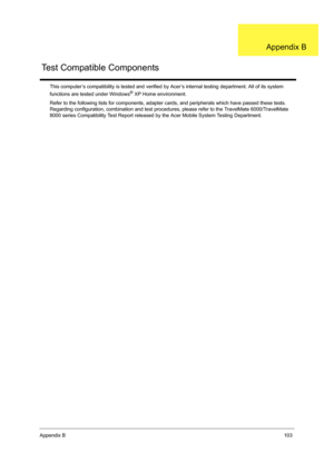 Page 111Appendix B103
This computer’s compatibility is tested and verified by Acer’s internal testing department. All of its system 
functions are tested under Windows® XP Home environment.
Refer to the following lists for components, adapter cards, and peripherals which have passed these tests. 
Regarding configuration, combination and test procedures, please refer to the TravelMate 6000/TravelMate 
8000 series Compatibility Test Report released by the Acer Mobile System Testing Department.
Test Compatible...