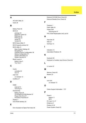 Page 119Index111
A
AFLASH Utility 43
Audio 26
B
Battery Pack 50
BIOS 22
     package 22
     password control 22
     ROM size 22
     ROM type 22
     vendor 22
     Version 22
BIOS Setup Utility 31
BIOS Supports protocol 22
BIOS Utility 31
     Basic System Settings 36
     Navigating 32
     Onboard Device Configuration 38
     Startup Configuration 37
     System Information 32
     System Security 42
Board Layout 4
     Bottom View 5
     Top View 4
C
Cache
     controller 22
     size 22
caps lock
     on...