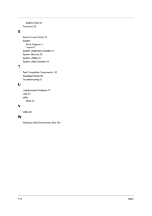 Page 12011 2Index
     Battery Pack 64
Processor 22
S
Second Level Cache 22
System
     Block Diagram 3
     Layout 4
System Diagnostic Diskette 43
System Memory 22
System Utilities 31
System Utility Diskette 43
T
Test Compatible Components 103
Touchpad Check 64
Troubleshooting 61
U
Undetermined Problems 77
USB 27
utility
     BIOS 31
V
Video 26
W
Windows 2000 Environment Test 104 