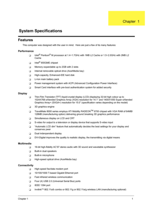 Page 9Chapter 11
Features
This computer was designed with the user in mind.  Here are just a few of its many features:
Performance
TIntel® Pentium® M processor at 1.4~1.7GHz with 1MB  L2 Cache or 1.5~2.0GHz with 2MB L2 
Cache
TIntel® 855GME chipset
TMemory expandable up to 2GB with 2 slots
TInternal removable optical drive (AcerMedia bay)
THigh-capacity, Enhanced-IDE hard disk
TLi-Ion main battery pack
TPower management system wit h ACPI (Advanced Configuration Power Interface)
TSmart Card interface with...