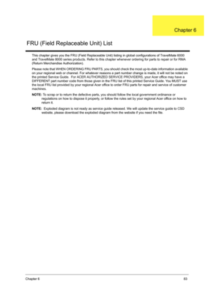 Page 91Chapter 683
This chapter gives you the FRU (Field Replaceable Unit) listing in global configurations of TravelMate 6000 
and TravelMate 8000 series products. Refer to this chapter whenever ordering for parts to repair or for RMA 
(Return Merchandise Authorization).
Please note that WHEN ORDERING FRU PARTS, you should check the most up-to-date information available 
on your regional web or channel. For whatever reasons a part number change is made, it will not be noted on 
the printed Service Guide.  For...