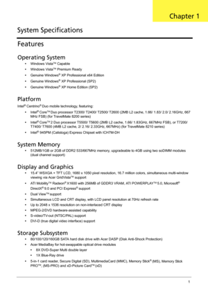 Page 11Chapter 11
Features
Operating System
•Windows VistaTM Capable
•Windows Vista
TM Premium Ready
•Genuine Windows
® XP Professional x64 Edition
•Genuine Windows
® XP Professional (SP2)
•Genuine Windows
® XP Home Edition (SP2)
Platform
Intel® Centrino® Duo mobile technology, featuring:
•Intel
® CoreTM Duo processor T2300/ T2400/ T2500/ T2600 (2MB L2 cache, 1.66/ 1.83/ 2.0/ 2.16GHz, 667 
MHz FSB) (for TravelMate 8200 series)
•Intel
® CoreTM 2 Duo processor T5500/ T5600 (2MB L2 cache, 1.66/ 1.83GHz, 667MHz...