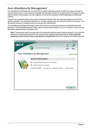 Page 2818Chapter 1
Acer eDataSecurity Management
Acer eDataSecurity Management is a handy file encryption utility that protects the files from being accessed by 
unauthorized persons. It is conveniently integrated with Windows Explorer as a shell extension for quick and easy 
data encryption and decryption and also supports on-the-fly file encryption for MSN Messenger and Microsoft 
Outlook.
There are two passwords that can be used to encrypt and decrypt a file: the supervisor password and the file-
specific...