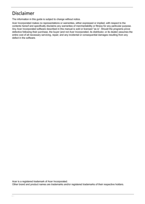 Page 4IV
Disclaimer
The information in this guide is subject to change without notice.
Acer Incorporated makes no representations or warranties, either expressed or implied, with respect to the 
contents hereof and specifically disclaims any warranties of merchantability or fitness for any particular purpose. 
Any Acer Incorporated software described in this manual is sold or licensed “as is”. Should the programs prove 
defective following their purchase, the buyer (and not Acer Incorporated, its distributor,...