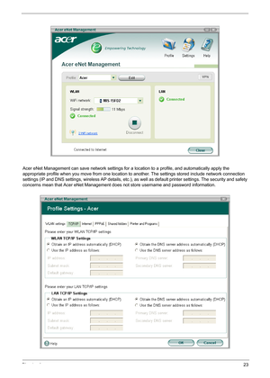 Page 33Chapter 123
Acer eNet Management can save network settings for a location to a profile, and automatically apply the 
appropriate profile when you move from one location to another. The settings stored include network connection 
settings (IP and DNS settings, wireless AP details, etc.), as well as default printer settings. The security and safety 
concerns mean that Acer eNet Management does not store username and password information. 