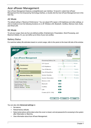 Page 3424Chapter 1
Acer ePower Management
Acer ePower Management features a straightforward user interface. To launch it, select Acer ePower 
Management from the Empowering Technology interface, or double click the Acer ePower Management icon in the 
task tray.
AC Mode
The default setting is “Maximum Performance.” You can adjust CPU speed, LCD brightness and other settings, or 
click on buttons to turn the following functions on or off: Wireless LAN, Bluetooth, CardBus, Memory Card, Audio, 
and Wired LAN.
DC...