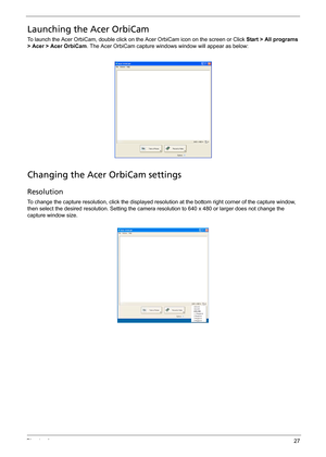 Page 37Chapter 127
Launching the Acer OrbiCam
To launch the Acer OrbiCam, double click on the Acer OrbiCam icon on the screen or Click Start > All programs 
> Acer > Acer OrbiCam. The Acer OrbiCam capture windows window will appear as below: 
Changing the Acer OrbiCam settings
Resolution
To change the capture resolution, click the displayed resolution at the bottom right corner of the capture window, 
then select the desired resolution. Setting the camera resolution to 640 x 480 or larger does not change the...