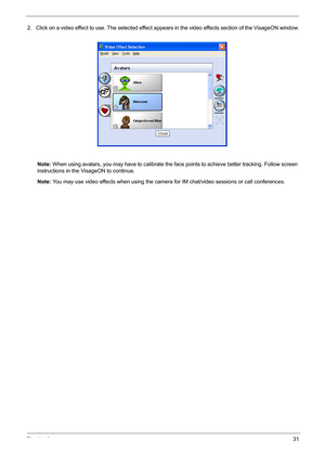 Page 41Chapter 131
2. Click on a video effect to use. The selected effect appears in the video effects section of the VisageON window.
Note: When using avatars, you may have to calibrate the face points to achieve better tracking. Follow screen 
instructions in the VisageON to continue.
Note: You may use video effects when using the camera for IM chat/video sessions or call conferences. 