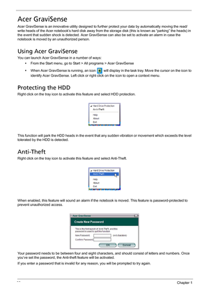 Page 4232Chapter 1
Acer GraviSense
Acer GraviSense is an innovative utility designed to further protect your data by automatically moving the read/
write heads of the Acer notebook’s hard disk away from the storage disk (this is known as “parking” the heads) in 
the event that sudden shock is detected. Acer GraviSense can also be set to activate an alarm in case the 
notebook is moved by an unauthorized person.
Using Acer GraviSense
You can launch Acer GraviSense in a number of ways:
•From the Start menu, go to...