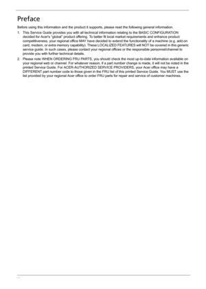 Page 6VI
Preface
Before using this information and the product it supports, please read the following general information.
1. This Service Guide provides you with all technical information relating to the BASIC CONFIGURATION 
decided for Acers “global” product offering. To better fit local market requirements and enhance product 
competitiveness, your regional office MAY have decided to extend the functionality of a machine (e.g. add-on 
card, modem, or extra memory capability). These LOCALIZED FEATURES will...