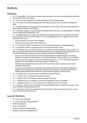 Page 5646Chapter 2
Buttons
Hotkeys
•Fn + F1 (Help Menu): This hotkey will cause a help message on the screen that describes the definitions 
and functions of the unit’s hotkeys.
•Fn + F2 (Launch Acer eSetting): This hotkey will launch the Acer eSetting utility.
•Fn + F3 (Launch Acer ePower Management): This hotkey will launch the Acer ePower management 
utility.
•Fn + F4 (Sleep Button): It is assigned as the Sleep Button in ACPI mode. Users can set the definition of 
Sleep Button in Windows Power Options.
•Fn +...