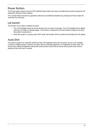 Page 57Chapter 247
Power Button
The Power button should act as the ACPI defined Power button and users can determine its policy through the OS 
setting like Windows Power Options.
The override feature should be supported to allow the unconditional shutdown by pressing the Power button for 
more than four seconds.
Lid Switch
The function of Lid switch is defined as below:
•The LCD backlight should be turned off when the Lid switch is pressed. The LCD backlight will be lighted 
when the Lid switch is released...