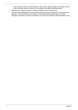 Page 6050Chapter 2
device change is only for one-time change. In other words, when the system is rebooted, the boot 
device sequence will be the same as the one defined in the BIOS setup (Boot option).
•D2D Recovery: It allows the users to enable or disable the disk-to-disk recovery.
•Processor Power Management: To save power in working state, the OS leads the CPU to low-power 
states (C1, C2 and C3) when the OS is idle. In the low-power state, the CPU does not run any 
instructions, and wakes up when an...