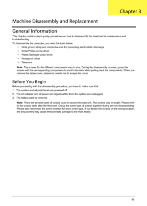Page 66Chapter 356
General Information
This chapter contains step-by-step procedures on how to disassemble the notebook for maintenance and 
troubleshooting.
To disassemble the computer, you need the tools below:
•Wrist ground strap and conductive mat for preventing electrostatic discharge
•Small Philips screw driver
•Plastic flat head screw driver
•Hexagonal driver
•Tw e e z e r s
Note: The screws for the different components vary in size. During the disassembly process, group the 
screws with the...