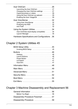 Page 8IXTOC
Acer OrbiCam  . . . . . . . . . . . . . . . . . . . . . . . . . 26
Launching the Acer OrbiCam  . . . . . . . . . . . . . . . .  27
Changing the Acer OrbiCam settings  . . . . . . . . . .  27
Capturing photos or videos  . . . . . . . . . . . . . . . . . .  29
Using the Acer OrbiCam as webcam  . . . . . . . . . .  29
Enabling the Acer VisageON   . . . . . . . . . . . . . . . .  29
Acer GraviSense   . . . . . . . . . . . . . . . . . . . . . . 32
Using Acer GraviSense   . . . . . . . . . . . . . . . ....