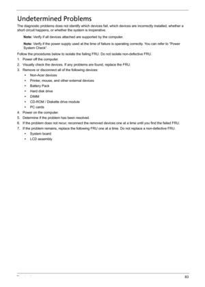 Page 93Chapter 483
Undetermined Problems
The diagnostic problems does not identify which devices fail, which devices are incorrectly installed, whether a 
short circuit happens, or whether the system is inoperative.
Note: Verify if all devices attached are supported by the computer.
Note: Verify if the power supply used at the time of failure is operating correctly. You can refer to “Power 
System Check”.
Follow the procedures below to isolate the failing FRU. Do not isolate non-defective FRU.
1. Power off the...
