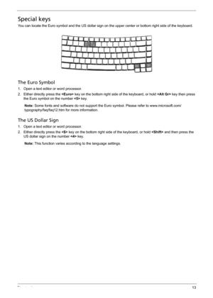 Page 23Chapter 113
Special keys
You can locate the Euro symbol and the US dollar sign on the upper center or bottom right side of the keyboard.
The Euro Symbol
1. Open a text editor or word processor.
2. Either directly press the  key on the bottom right side of the keyboard, or hold  key then press 
the Euro symbol on the number  key.
Note: Some fonts and software do not support the Euro symbol. Please refer to www.microsoft.com/
typography/faq/faq12.htm for more information.
The US Dollar Sign
1. Open a text...