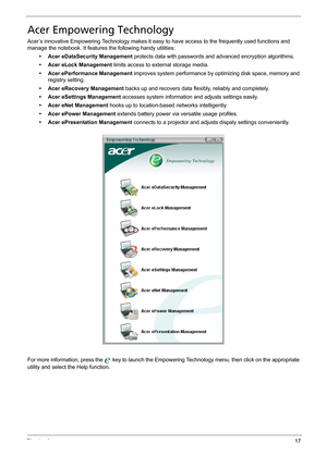 Page 27Chapter 117
Acer Empowering Technology
Acer’s innovative Empowering Technology makes it easy to have access to the frequently used functions and 
manage the notebook. It features the following handy utilities:
• Acer eDataSecurity Management protects data with passwords and advanced encryption algorithms.
• Acer eLock Management limits access to external storage media.
• Acer ePerformance Management improves system performance by optimizing disk space, memory and 
registry setting.
• Acer eRecovery...