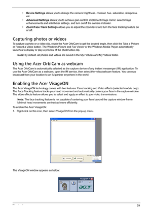 Page 39Chapter 129
•Device Settings allows you to change the camera brightness, contrast, hue, saturation, sharpness, 
etc. 
• Advanced Settings allows you to achieve gain control, implement image mirror, select image 
enhancements and anti-flicker settings, and turn on/off the camera indicator.
• Zoom/Face Track Settings allows you to adjust the zoom level and turn the face tracking feature on 
or off.
Capturing photos or videos
To capture a photo or a video clip, rotate the Acer OrbiCam to get the desired...