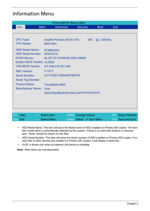 Page 5848Chapter 2
Information Menu
•HDD Model Name: This item will show the Model name of HDD installed on Primary IDE master. The hard 
disk model name is automatically detected by the system. If there is no hard disk present or unknown 
type, “None” should be shown on this field.
•HDD Serial Number: This item will show the Serial number of HDD installed on Primary IDE master. If no 
hard disk or other devices are installed on Primary IDE master, it will display a blank line.
•UUID: It shows only when an...