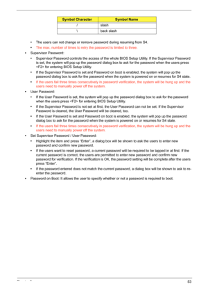 Page 63Chapter 253
•The users can not change or remove password during resuming from S4.
•The max. number of times to retry the password is limited to three.
•Supervisor Password: 
•Supervisor Password controls the access of the whole BIOS Setup Utility. If the Supervisor Password 
is set, the system will pop up the password dialog box to ask for the password when the users press 
 for entering BIOS Setup Utility. 
•If the Supervisor Password is set and Password on boot is enabled, the system will pop up the...