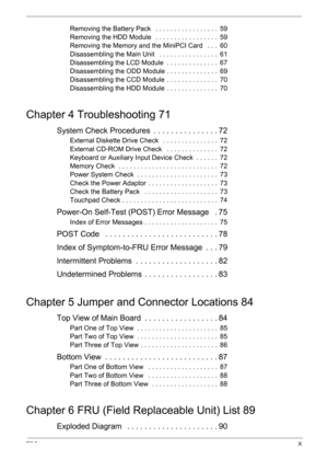Page 9TOCX
Removing the Battery Pack   . . . . . . . . . . . . . . . . .  59
Removing the HDD Module   . . . . . . . . . . . . . . . . .  59
Removing the Memory and the MiniPCI Card   . . .  60
Disassembling the Main Unit   . . . . . . . . . . . . . . . .  61
Disassembling the LCD Module  . . . . . . . . . . . . . .  67
Disassembling the ODD Module . . . . . . . . . . . . . .  69
Disassembling the CCD Module  . . . . . . . . . . . . . .  70
Disassembling the HDD Module  . . . . . . . . . . . . . .  70
Chapter...