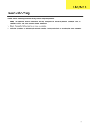 Page 81Chapter 471
Please use the following procedures as a guide for computer problems.
Note: The diagnostic tests are intended to test only Acer products. Non-Acer products, prototype cards, or 
modified options may occur errors or invalid responses.
1. Obtain the detailed fail symptoms as many as possible.
2. Verify the symptoms by attempting to recreate, running the diagnostic tests or repeating the same operation.
TroubleshootingChapter 4 