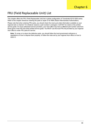 Page 99Chapter 689
This chapter offers the FRU (Field Replaceable Unit) list in global configuration of Travelmate 8210/ 8200 series. 
Refer to this chapter whenever ordering the parts to repair or for RMA (Return Merchandise Authorization).
Please note that when ordering FRU parts, you should check the most up-to-date information available on your 
regional web or channel. For whatever reasons a part number is changed, it will NOT be noted on the printed 
service guide. For Acer authorized service providers,...