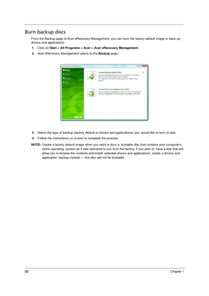 Page 30
22Chapter 1
Burn backup discs
From the Backup page of Acer eRecovery Management, you can burn the factory default image or back up 
drivers and applications.
1. Click on  Start > All Programs > Acer > Acer eRecovery Management .
2. Acer eRecovery Management opens to the  Backup page.
3. Select the type of backup (factory  default or drivers and applications) you  would like to burn to disc.
4. Follow the instructions on screen to complete the process.
NOTE:  Create a factory default image when you want...