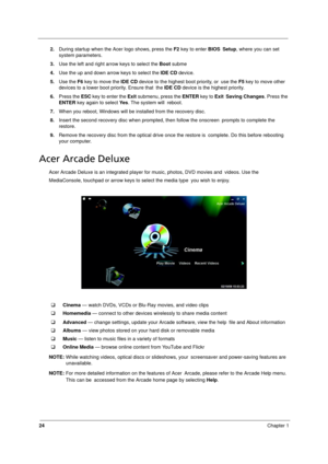Page 32
24Chapter 1
2.During startup when the Acer logo shows, press the  F2 key to enter  BIOS Setup , where you can set 
system parameters.
3. Use the left and right arrow keys to select the  Boot subme
4. Use the up and down arrow keys to select the  IDE CD device.
5. Use the  F6 key to move the  IDE CD device to the highest boot priority, or  use the  F5 key to move other 
devices to a lower boot priority. Ensure that  the  IDE CD  device is the highest priority.
6. Press the  ESC key to enter the  Exit...