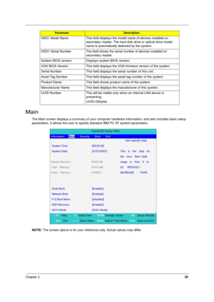 Page 43
Chapter 235
Main
The Main screen displays a summary of your computer hardware information, and also includes basic setup 
parameters. It allows the user to specif y standard IBM PC AT system parameters.
NOTE:  The screen above is for your reference only. Actual values may differ.
HDD1 Mode Name This field displays the 
model name of devices installed on 
secondary master. The hard disk  drive or optical drive model 
name is automatically detected by the system.
HDD1 Serial Number The field shows the...