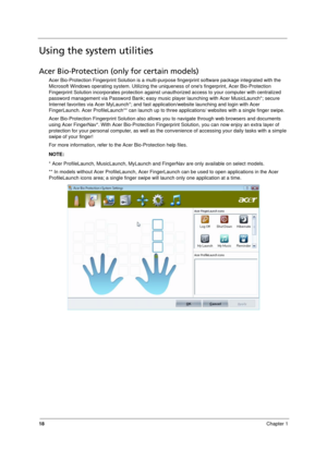 Page 26
18Chapter 1
Using the system utilities
Acer Bio-Protection (only for certain models)
Acer Bio-Protection Fingerprint Solution is a multi-purp ose fingerprint software package integrated with the 
Microsoft Windows operating system.  Utilizing the uniqueness of ones fingerprint, Acer Bio-Protection 
Fingerprint Solution incorporates protection against  unauthorized access to your computer with centralized 
password management via Password Bank; easy music pl ayer launching with Acer MusicLaunch*; secure...