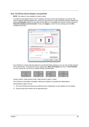 Page 27
Chapter 119
Acer GridVista (dual-display compatible)
NOTE: This feature is only available on certain models.
To enable the dual display feature of your notebook, fi rst ensure that a second display is connected, then, 
open the Display Settings properties box using the Control Panel or by right-clicking the Windows desktop and 
selecting  Personalize . Select the secondary monitor  (2) icon in the display box and then click the check box 
Extend the desktop  onto this monitor. Finally, click Apply to...