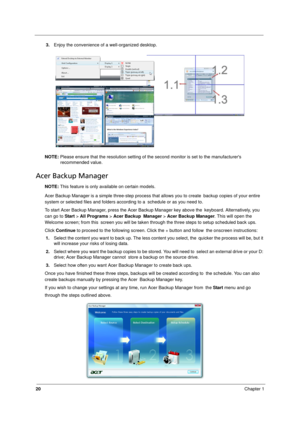 Page 28
20Chapter 1
3.Enjoy the convenience of a well-organized desktop.
NOTE:  Please ensure that the resolution setting of the second monitor is set to the manufacturers 
recommended value.
Acer Backup Manager
NOTE:  This feature is only available on certain models.
Acer Backup Manager is a simple three-step process that allows you to create  backup copies of your entire 
system or selected files and folders according to a  schedule or as you need to.
To start Acer Backup Manager, press the Acer Backup...