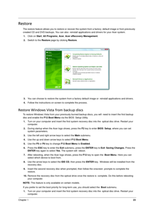 Page 31
Chapter 123
Restore
The restore feature allows you to restore or recover the system from a factory default image or from previously 
created CD and DVD backups. You can also  reinstall applications and drivers for your Acer system.
1. Click on  Start, All Programs , Acer , Acer eRecovery Management .
2. Switch to the  Restore page by clicking  Restore.
3. You can choose to restore the syst em from a factory default image or reinstall applications and drivers.
4. Follow the instructions on screen to...