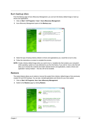 Page 29Chapter 121
Burn backup discs
From the Backup page of Acer eRecovery Management, you can burn the factory default image or back up 
drivers and applications.
1.Click on Start > All Programs > Acer > Acer eRecovery Management.
2.Acer eRecovery Management opens to the Backup page.
3.Select the type of backup (factory default or drivers and applications) you would like to burn to disc.
4.Follow the instructions on screen to complete the process.
NOTE: Create a factory default image when you want to burn a...