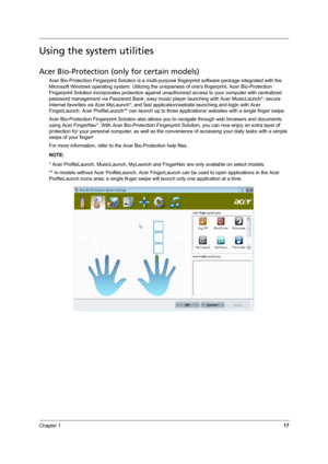 Page 25Chapter 117
Using the system utilities
Acer Bio-Protection (only for certain models)
Acer Bio-Protection Fingerprint Solution is a multi-purpose fingerprint software package integrated with the 
Microsoft Windows operating system. Utilizing the uniqueness of ones fingerprint, Acer Bio-Protection 
Fingerprint Solution incorporates protection against unauthorized access to your computer with centralized 
password management via Password Bank; easy music player launching with Acer MusicLaunch*; secure...