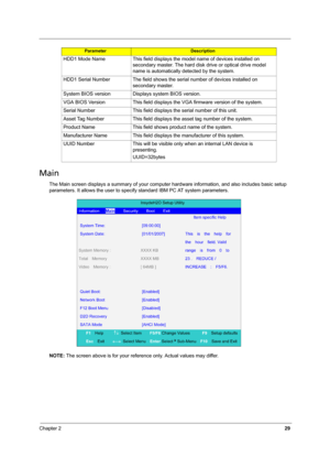 Page 37Chapter 229
Main
The Main screen displays a summary of your computer hardware information, and also includes basic setup 
parameters. It allows the user to specify standard IBM PC AT system parameters.
NOTE: The screen above is for your reference only. Actual values may differ. HDD1 Mode Name This field displays the model name of devices installed on 
secondary master. The hard disk drive or optical drive model 
name is automatically detected by the system.
HDD1 Serial Number The field shows the serial...