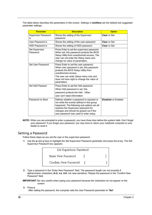 Page 4032Chapter 2
The table below describes the parameters in this screen. Settings in boldface are the default and suggested 
parameter settings.
NOTE: When you are prompted to enter a password, you have three tries before the system halts. Don’t forget 
your password. If you forget your password, you may have to return your notebook computer to your 
dealer to reset it.
Setting a Password
Follow these steps as you set the user or the supervisor password:
1.Use the w and y keys to highlight the Set Supervisor...