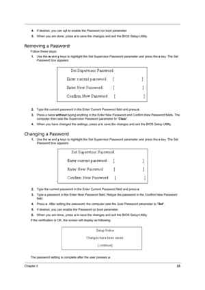 Page 41Chapter 233
4.If desired, you can opt to enable the Password on boot parameter.
5.When you are done, press u to save the changes and exit the BIOS Setup Utility.
Removing a Password
Follow these steps:
1.Use the w and y keys to highlight the Set Supervisor Password parameter and press the e key. The Set 
Password box appears:
2.Type the current password in the Enter Current Password field and press e.
3.Press e twice without typing anything in the Enter New Password and Confirm New Password fields. The...