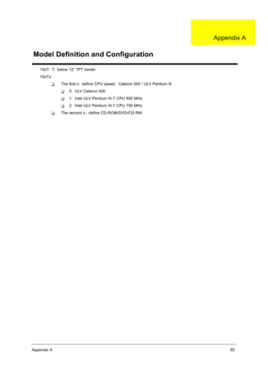 Page 103Appendix A95
10xT:  T:  below 12” TFT model
10xTx:  
TThe first x:  define CPU speed.  Celeron 500 / ULV Pentium III
T0:  ULV Celeron 500
T1:  Intel ULV Pentium III-T CPU 600 MHz
T2:  Intel ULV Pentium III-T CPU 700 MHz
TThe second x:  define CD-ROM/DVD/CD-RW
Model Definition and Configuration
Appendix A 