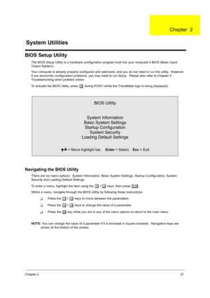 Page 39Chapter 231
BIOS Setup Utility
The BIOS Setup Utility is a hardware configuration program built into your computer’s BIOS (Basic Input/
Output System).
Your computer is already properly configured and optimized, and you do not need to run this utility.  However, 
if you encounter configuration problems, you may need to run Setup.  Please also refer to Chapter 4 
Troubleshooting when problem arises.
To activate the BIOS Utility, press 
m during POST (while the TravelMate logo is being displayed)....