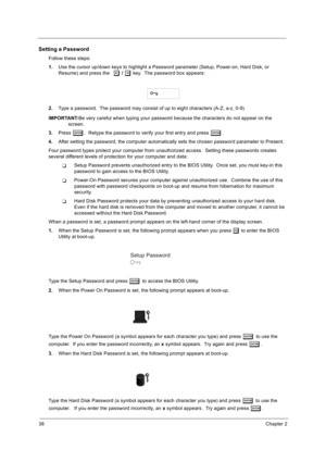 Page 4638Chapter 2
Setting a Password
Follow these steps: 
1.Use the cursor up/down keys to highlight a Password parameter (Setup, Power-on, Hard Disk, or 
Resume) and press the  
z / x key.  The password box appears:
2. Type a password.  The password may consist of up to eight characters (A-Z, a-z, 0-9). 
IMPORTANT: Be very careful when typing your password because the characters do not appear on the 
screen. 
3. Press 
e.  Retype the password to verify your first entry and press e.
4. After setting the...