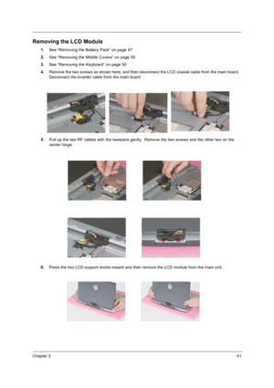 Page 59Chapter 351
Removing the LCD Module
1.See “Removing the Battery Pack” on page 47
2.See “Removing the Middle Covers” on page 50
3.See “Removing the Keyboard” on page 50
4.Remove the two screws as shown here, and then disconnect the LCD coaxial cable from the main board.  
Disconnect the inverter cable from the main board
5.Pull up the two RF cables with the tweezers gently.  Remove the two screws and the other two on the 
center hinge.  
6.Press the two LCD support knobs inward and then remove the LCD...