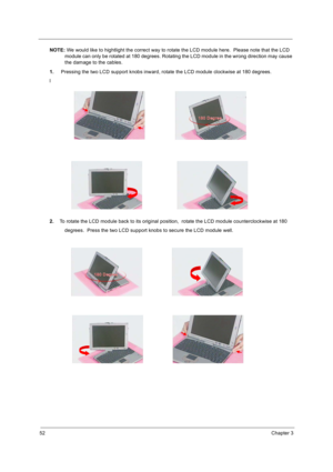 Page 6052Chapter 3
NOTE: We would like to hightlight the correct way to rotate the LCD module here.  Please note that the LCD 
module can only be rotated at 180 degrees. Rotating the LCD module in the wrong direction may cause 
the damage to the cables.
1. Pressing the two LCD support knobs inward, rotate the LCD module clockwise at 180 degrees.
l
2.To rotate the LCD module back to its original position,  rotate the LCD module counterclockwise at 180
          degrees.  Press the two LCD support knobs to secure...