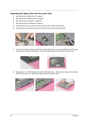 Page 6254Chapter 3
Separating the Upper Case from the Lower Case
1.See “Removing the Battery Pack” on page 47
2.See “Removing the Middle Covers” on page 50
3.See “Removing the Keyboard” on page 50
4.See “Removing the LCD Module” on page 51
5.Disconnect the touch pad cable from the main board with a plastic flat screwdriver.
6.Disconnect the cover switch cable and RTC cable from the main board respectively.
7.Turn over the machine, please note that the machine should be put on a sponge with the two LCD support...